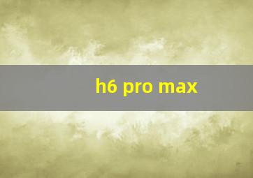 h6 pro max